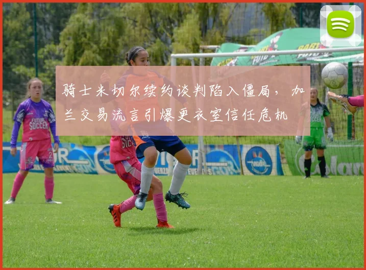 骑士米切尔续约谈判陷入僵局，加兰交易流言引爆更衣室信任危机