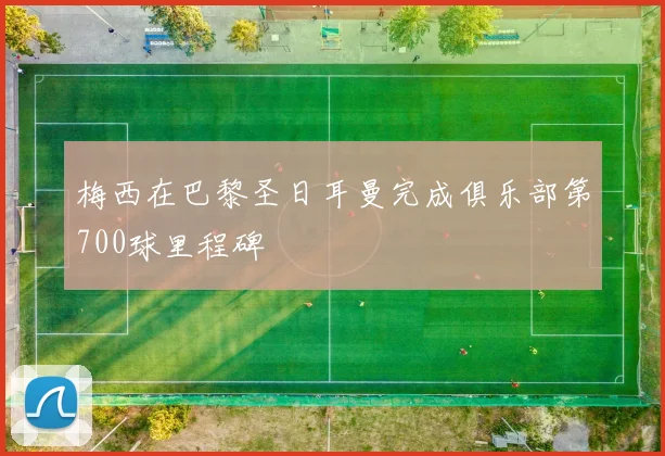 梅西在巴黎圣日耳曼完成俱乐部第700球里程碑