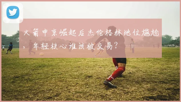 火箭申京崛起后杰伦格林地位尴尬，年轻核心谁该被交易？