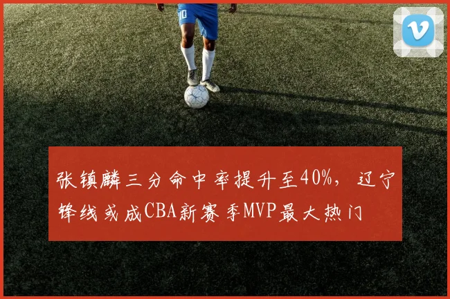 张镇麟三分命中率提升至40%，辽宁锋线或成CBA新赛季MVP最大热门