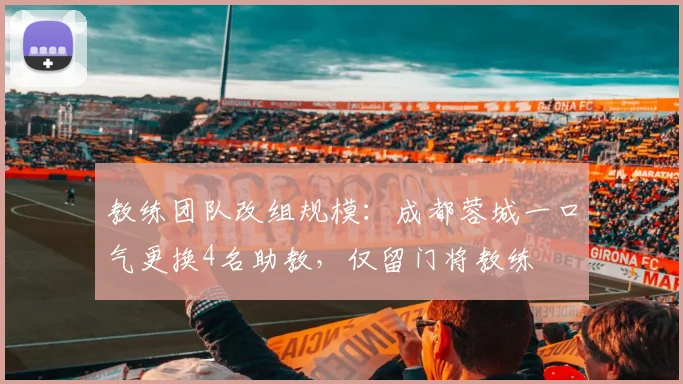 教练团队改组规模：成都蓉城一口气更换4名助教，仅留门将教练