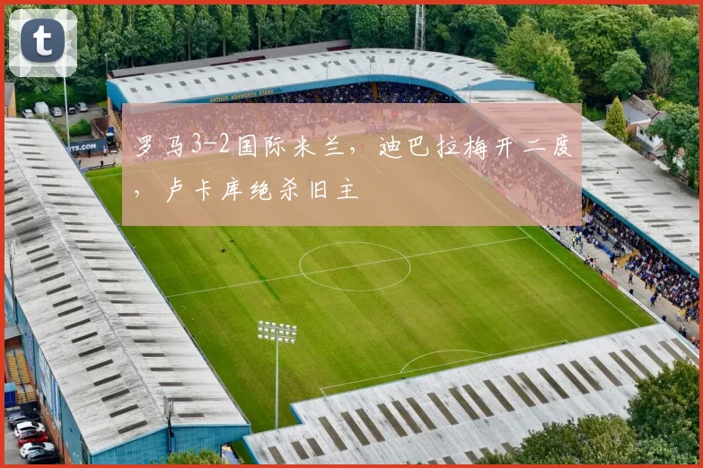 罗马3-2国际米兰，迪巴拉梅开二度，卢卡库绝杀旧主