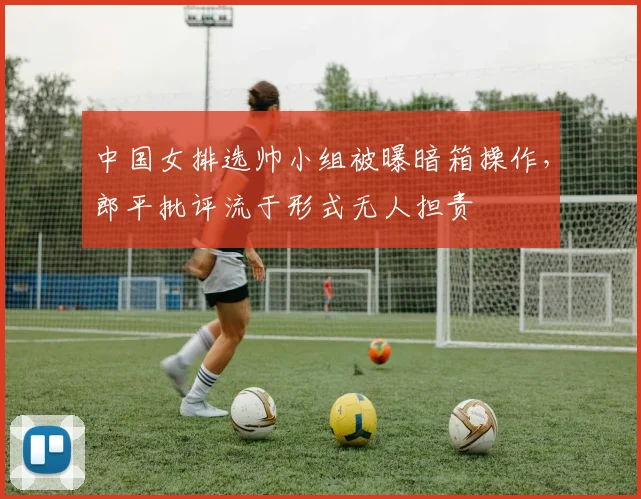 中国女排选帅小组被曝暗箱操作，郎平批评流于形式无人担责