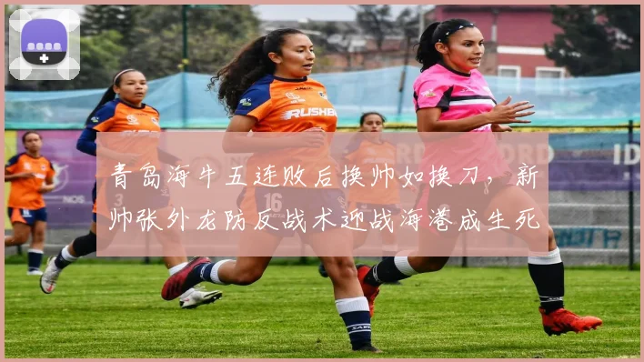 青岛海牛五连败后换帅如换刀，新帅张外龙防反战术迎战海港成生死战